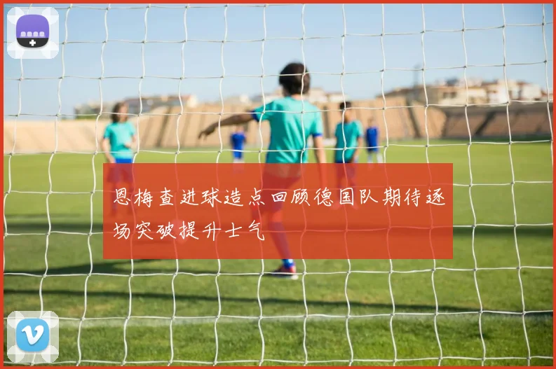 恩梅查进球造点回顾德国队期待逐场突破提升士气