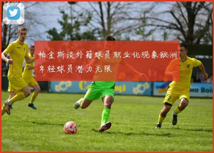 帕金斯谈外籍球员职业化现象欧洲年轻球员潜力无限