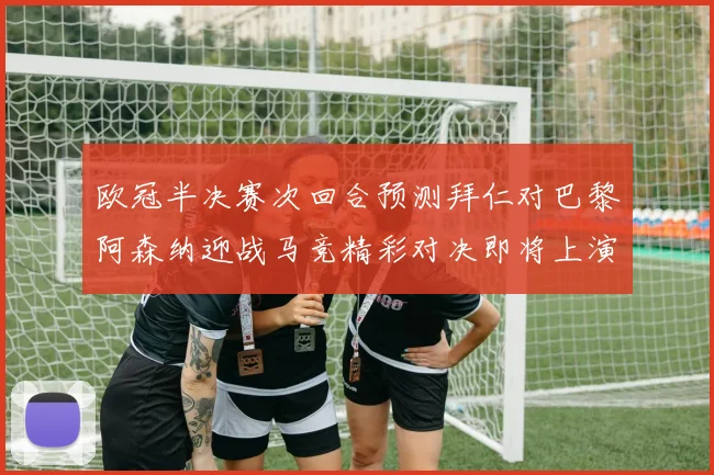 欧冠半决赛次回合预测拜仁对巴黎阿森纳迎战马竞精彩对决即将上演