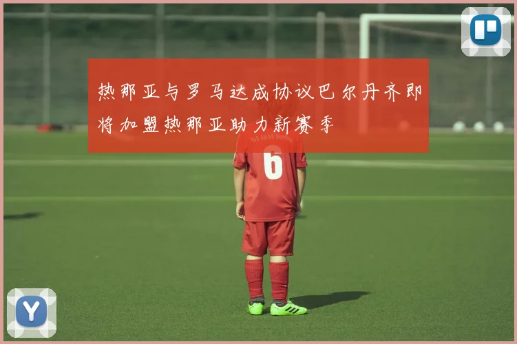 热那亚与罗马达成协议巴尔丹齐即将加盟热那亚助力新赛季