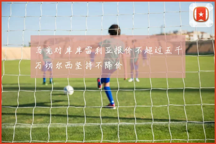 马竞对库库雷利亚报价不超过五千万切尔西坚持不降价