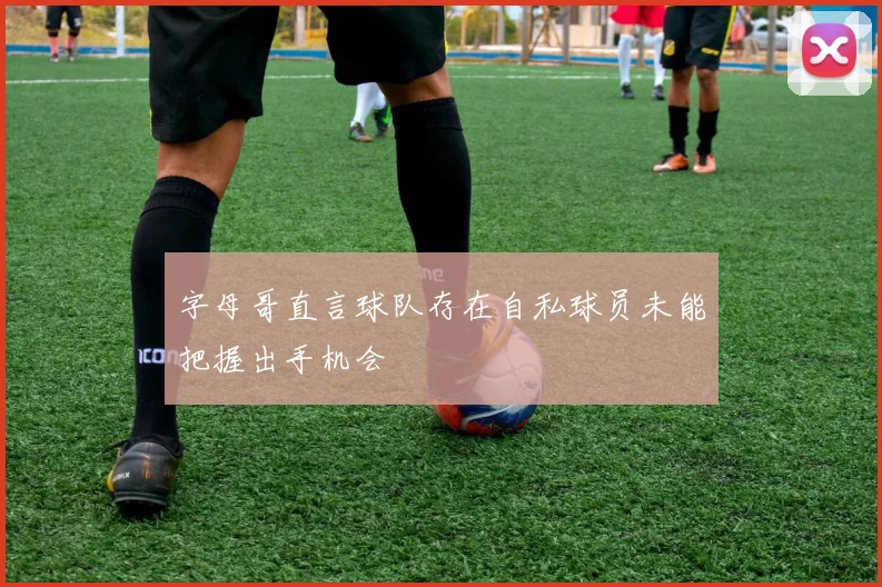 字母哥直言球队存在自私球员未能把握出手机会