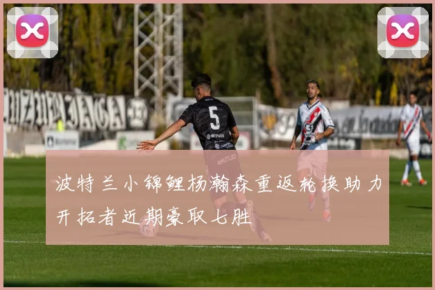波特兰小锦鲤杨瀚森重返轮换助力开拓者近期豪取七胜