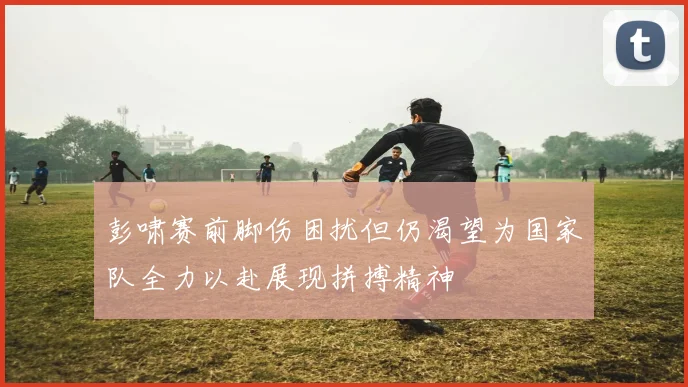 彭啸赛前脚伤困扰但仍渴望为国家队全力以赴展现拼搏精神