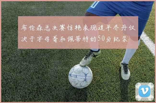 布伦森总决赛惊艳表现追平乔丹仅次于字母哥和佩蒂特的50分纪录