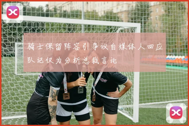 骑士保留阵容引争议自媒体人回应队记仅为分析总裁言论