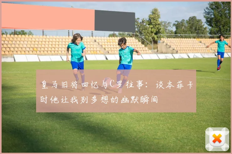 皇马旧将回忆与C罗往事：谈本菲卡时他让我别多想的幽默瞬间
