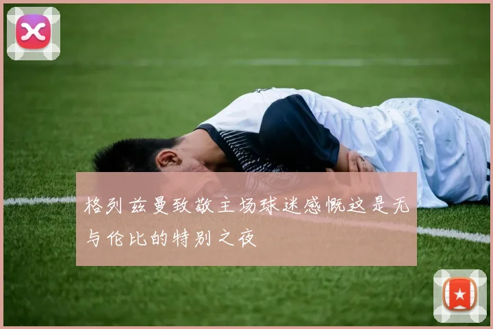 格列兹曼致敬主场球迷感慨这是无与伦比的特别之夜