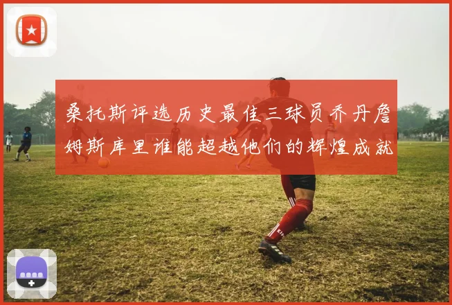 桑托斯评选历史最佳三球员乔丹詹姆斯库里谁能超越他们的辉煌成就
