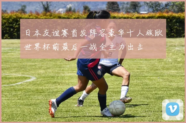 日本友谊赛首发阵容豪华十人旅欧世界杯前最后一战全主力出击