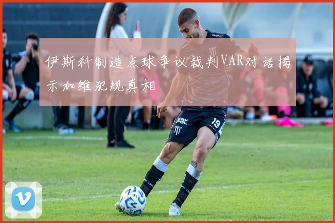 伊斯科制造点球争议裁判VAR对话揭示加维犯规真相