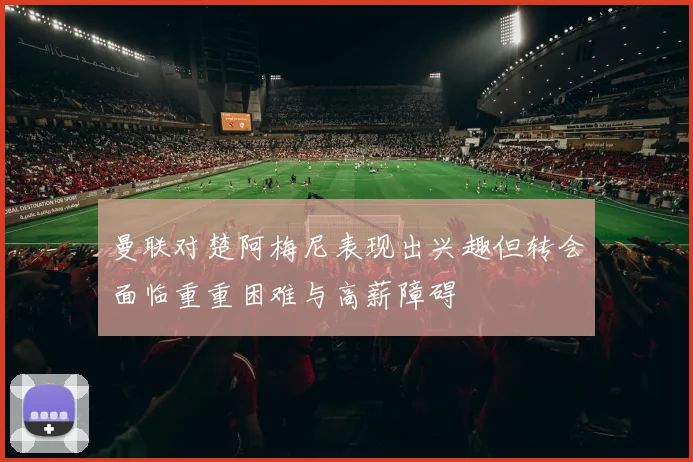 曼联对楚阿梅尼表现出兴趣但转会面临重重困难与高薪障碍