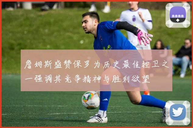 詹姆斯盛赞保罗为历史最佳控卫之一强调其竞争精神与胜利欲望