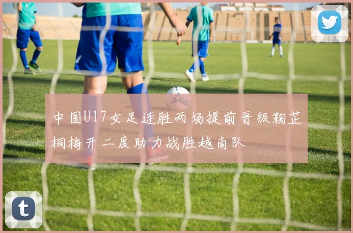 中国U17女足连胜两场提前晋级鞠芷桐梅开二度助力战胜越南队