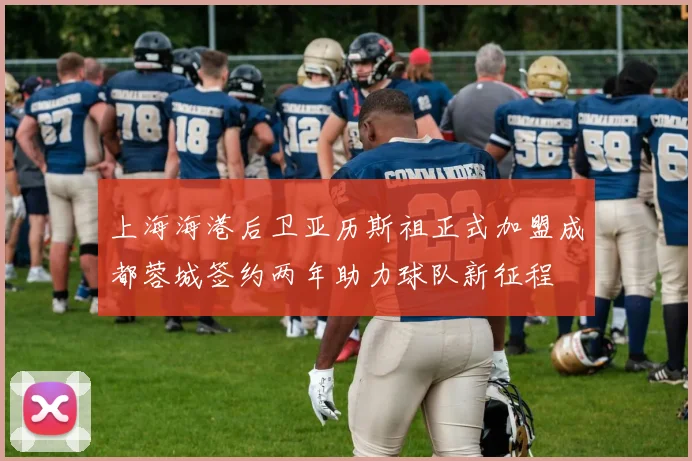 上海海港后卫亚历斯祖正式加盟成都蓉城签约两年助力球队新征程